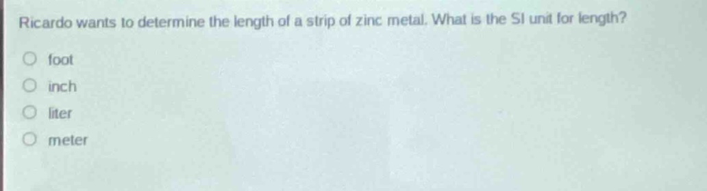 ricardo wants to determine the length of a strip of zinc metal. what is the si unit for length?\nfoot\ninch\nliter\nmeter