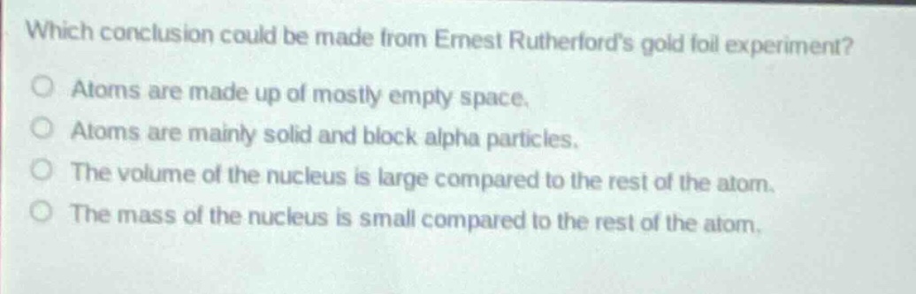 which conclusion could be made from ernest rutherfords gold foil experiment?\no atoms are made up of mostly empty space.\no atoms are mainly solid and block alpha particles.\no the volume of the nucleus is large compared to the rest of the atom.\no the mass of the nucleus is small compared to the rest of the atom.