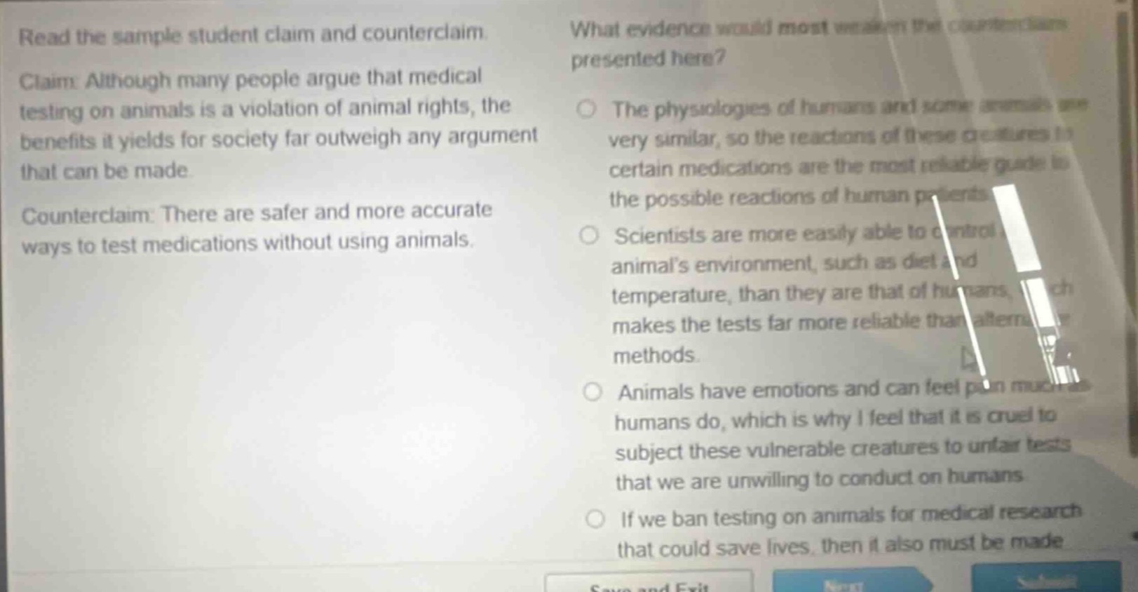 read the sample student claim and counterclaim. claim: although many people argue that medical testing on animals is a violation of animal rights, the benefits it yields for society far outweigh any argument that can be made. counterclaim: there are safer and more accurate ways to test medications without using animals. what evidence would most weaken the counterclaim presented here? the physiologies of humans and some animals are very similar, so the reactions of these creatures to certain medications are the most reliable guide to the possible reactions of human patients. scientists are more easily able to control an animals environment, such as diet and temperature, than they are that of humans, which makes the tests far more reliable than alternative methods. animals have emotions and can feel pain much as humans do, which is why i feel that it is cruel to subject these vulnerable creatures to unfair tests that we are unwilling to conduct on humans. if we ban testing on animals for medical research that could save lives, then it also must be made