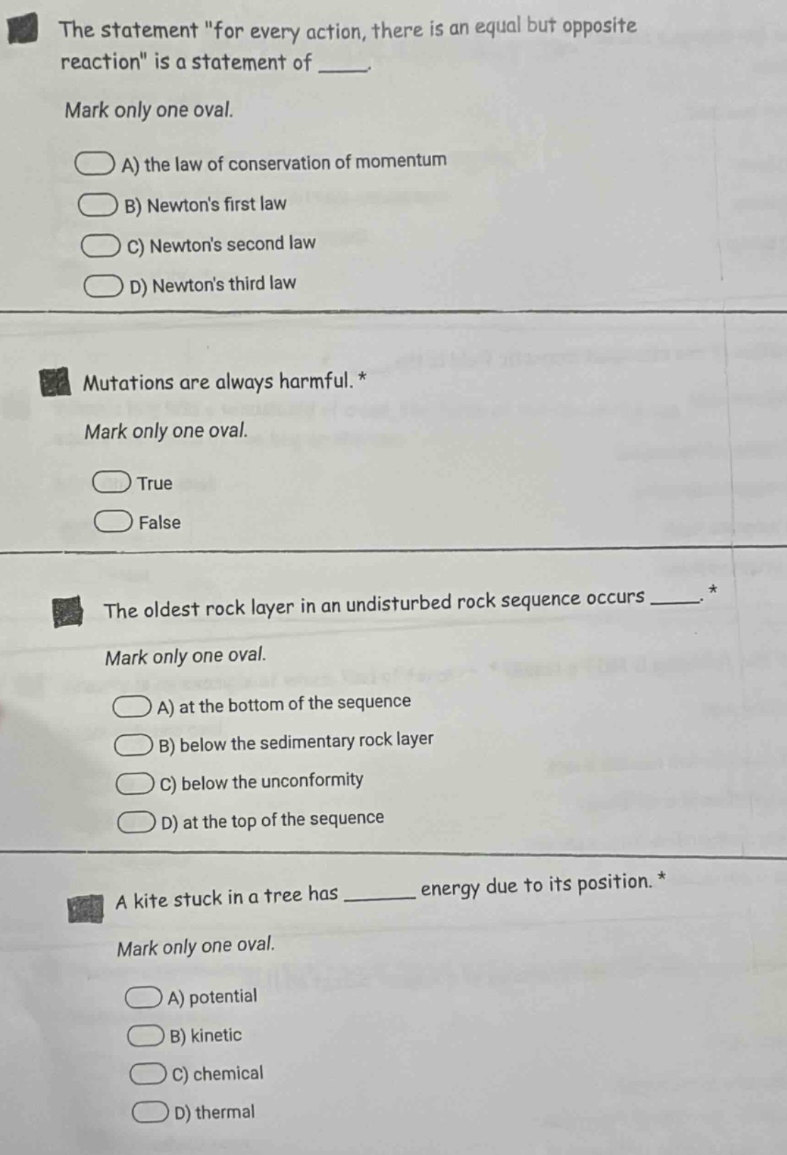 the statement \for every action, there is an equal but opposite reaction\ is a statement of ____. mark only one oval. a) the law of conservation of momentum b) newtons first law c) newtons second law d) newtons third law mutations are always harmful. * mark only one oval. true false the oldest rock layer in an undisturbed rock sequence occurs ____. * mark only one oval. a) at the bottom of the sequence b) below the sedimentary rock layer c) below the unconformity d) at the top of the sequence a kite stuck in a tree has ____ energy due to its position. * mark only one oval. a) potential b) kinetic c) chemical d) thermal