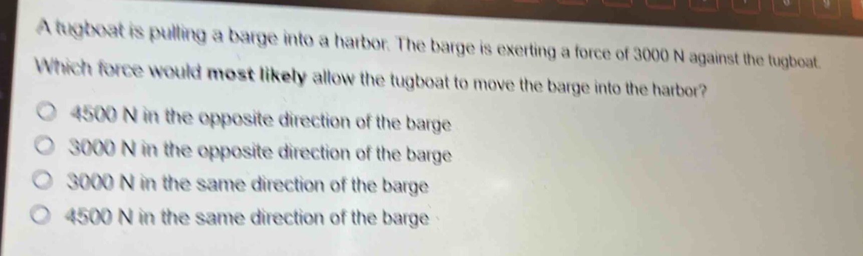 a tugboat is pulling a barge into a harbor. the barge is exerting a force of 3000 n against the tugboat. which force would most likely allow the tugboat to move the barge into the harbor? 4500 n in the opposite direction of the barge 3000 n in the opposite direction of the barge 3000 n in the same direction of the barge 4500 n in the same direction of the barge