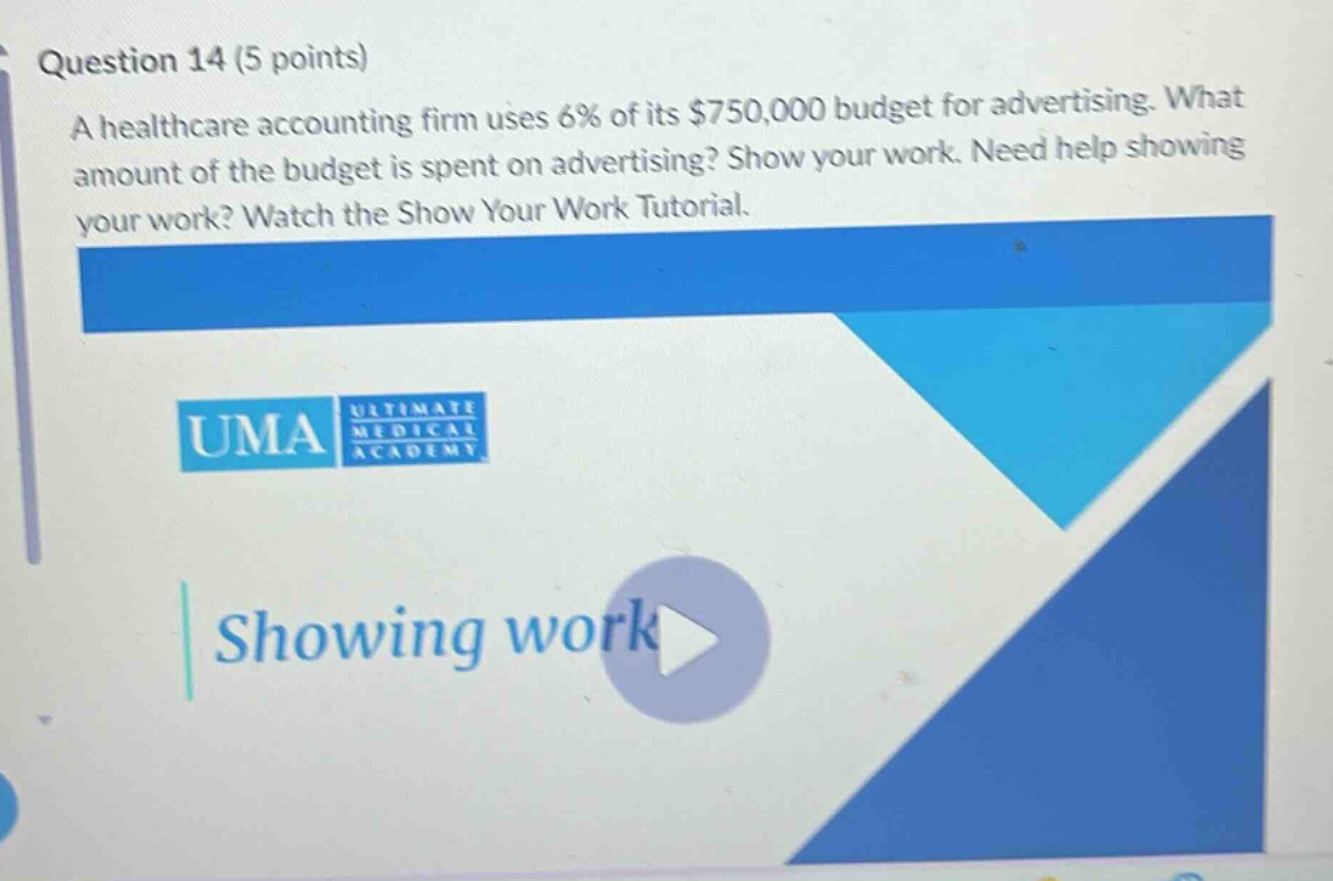 question 14 (5 points)\na healthcare accounting firm uses 6% of its $750,000 budget for advertising. what amount of the budget is spent on advertising? show your work. need help showing your work? watch the show your work tutorial.