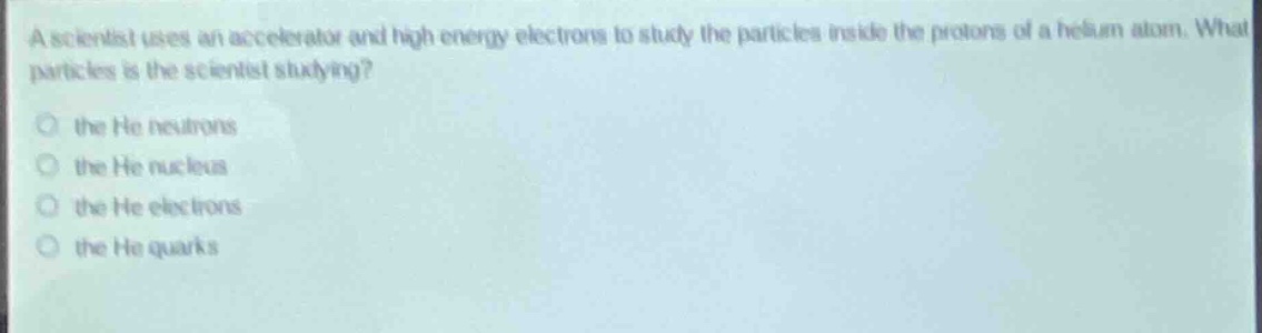 a scientist uses an accelerator and high - energy electrons to study the particles inside the protons of a helium atom. what particles is the scientist studying?\no the he neutrons\no the he nucleus\no the he electrons\no the he quarks