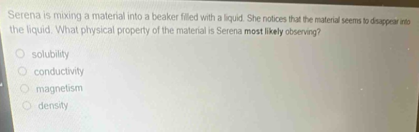serena is mixing a material into a beaker filled with a liquid. she notices that the material seems to disappear into the liquid. what physical property of the material is serena most likely observing?\n- solubility\n- conductivity\n- magnetism\n- density