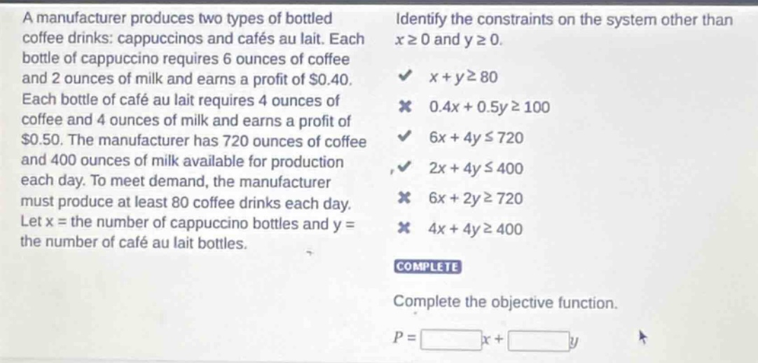a manufacturer produces two types of bottled coffee drinks: cappuccinos and cafés au lait. each bottle of cappuccino requires 6 ounces of coffee and 2 ounces of milk and earns a profit of $0.40. each bottle of café au lait requires 4 ounces of coffee and 4 ounces of milk and earns a profit of $0.50. the manufacturer has 720 ounces of coffee and 400 ounces of milk available for production each day. to meet demand, the manufacturer must produce at least 80 coffee drinks each day. let x = the number of cappuccino bottles and y = the number of café au lait bottles. identify the constraints on the system other than x≥0 and y≥0. x + y≥80 0.4x + 0.5y≥100 6x + 4y≤720 2x + 4y≤400 6x + 2y≥720 4x + 4y≥400 complete complete the objective function. p = x + y