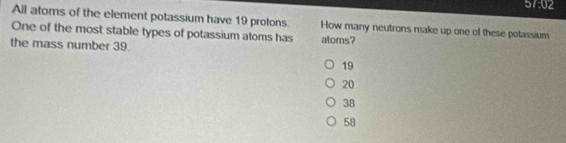 all atoms of the element potassium have 19 protons. one of the most stable types of potassium atoms has the mass number 39. how many neutrons make up one of these potassium atoms? o 19 o 20 o 38 o 58