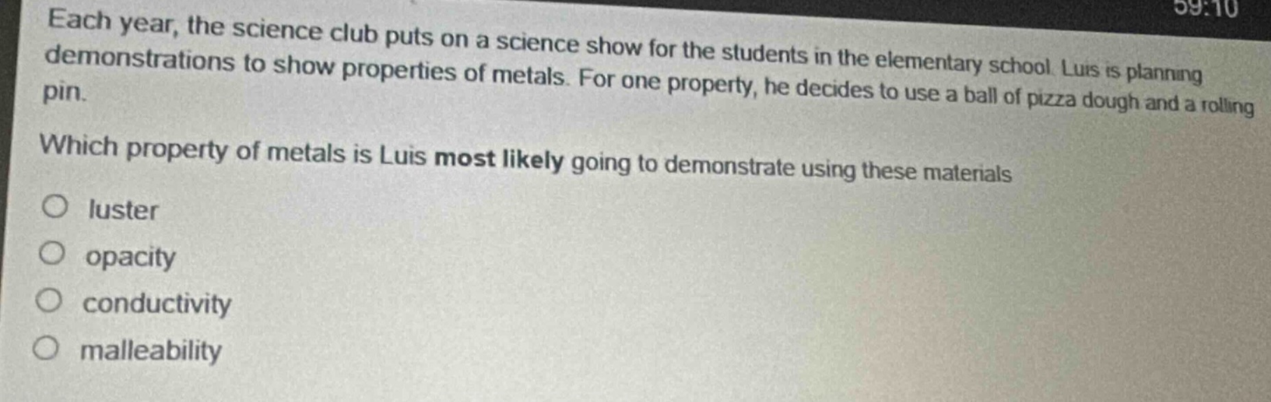 each year, the science club puts on a science show for the students in the elementary school. luis is planning demonstrations to show properties of metals. for one property, he decides to use a ball of pizza dough and a rolling pin. which property of metals is luis most likely going to demonstrate using these materials? luster opacity conductivity malleability