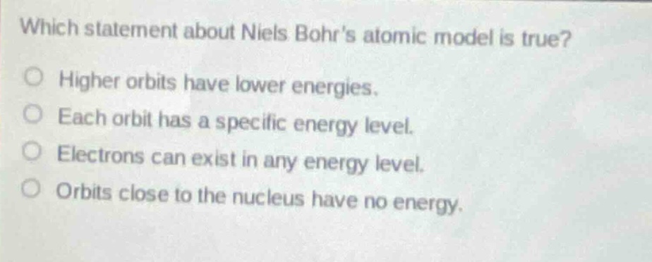which statement about niels bohrs atomic model is true?\no higher orbits have lower energies.\no each orbit has a specific energy level.\no electrons can exist in any energy level.\no orbits close to the nucleus have no energy.