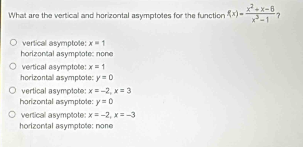 what are the vertical and horizontal asymptotes for the function (f(x)=\frac{x^{2}+x - 6}{x^{3}-1})?\nvertical asymptote: (x = 1)\nhorizontal asymptote: none\nvertical asymptote: (x = 1)\nhorizontal asymptote: (y = 0)\nvertical asymptote: (x=-2,x = 3)\nhorizontal asymptote: (y = 0)\nvertical asymptote: (x=-2,x=-3)\nhorizontal asymptote: none