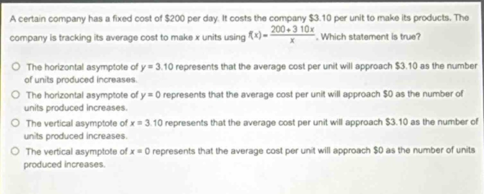 a certain company has a fixed cost of $200 per day. it costs the company $3.10 per unit to make its products. the company is tracking its average cost to make x units using $f(x)=\frac{200 + 3.10x}{x}$. which statement is true?\no the horizontal asymptote of y = 3.10 represents that the average cost per unit will approach $3.10 as the number of units produced increases.\no the horizontal asymptote of y = 0 represents that the average cost per unit will approach $0 as the number of units produced increases.\no the vertical asymptote of x = 3.10 represents that the average cost per unit will approach $3.10 as the number of units produced increases.\no the vertical asymptote of x = 0 represents that the average cost per unit will approach $0 as the number of units produced increases.