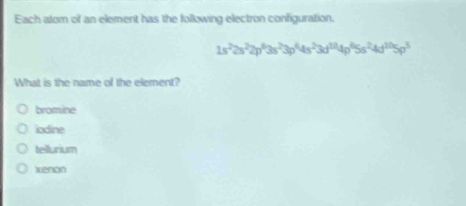 each atom of an element has the following electron configuration.\n1s²2s²2p⁶3s²3p⁶4s²3d¹⁰4p⁶5s²4d¹⁰5p⁵\nwhat is the name of the element?\no bromine\no iodine\no tellurium\no xenon