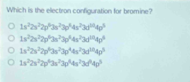 which is the electron configuration for bromine?\no $1s^{2}2s^{2}2p^{6}3s^{2}3p^{6}4s^{2}3d^{10}4p^{5}$\no $1s^{2}2s^{2}2p^{6}3s^{2}3p^{6}4s^{2}3d^{10}4p^{6}$\no $1s^{2}2s^{2}2p^{6}3s^{2}3p^{4}4s^{2}3d^{10}4p^{5}$\no $1s^{2}2s^{2}2p^{6}3s^{2}3p^{6}4s^{2}3d^{9}4p^{5}$