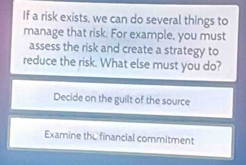 if a risk exists, we can do several things to manage that risk. for example, you must assess the risk and create a strategy to reduce the risk. what else must you do?\ndecide on the guilt of the source\nexamine the financial commitment