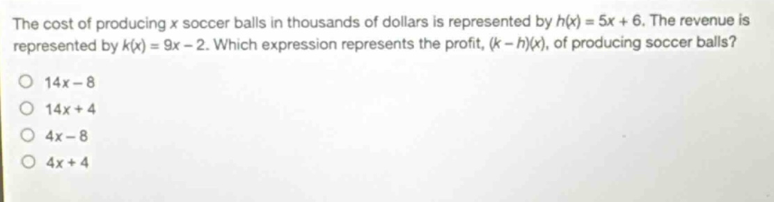 the cost of producing x soccer balls in thousands of dollars is represented by h(x)=5x + 6. the revenue is represented by k(x)=9x - 2. which expression represents the profit, (k - h)(x), of producing soccer balls?\no 14x - 8\no 14x + 4\no 4x - 8\no 4x + 4