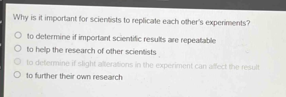 why is it important for scientists to replicate each others experiments?\no to determine if important scientific results are repeatable\no to help the research of other scientists\no to determine if slight alterations in the experiment can affect the result\no to further their own research