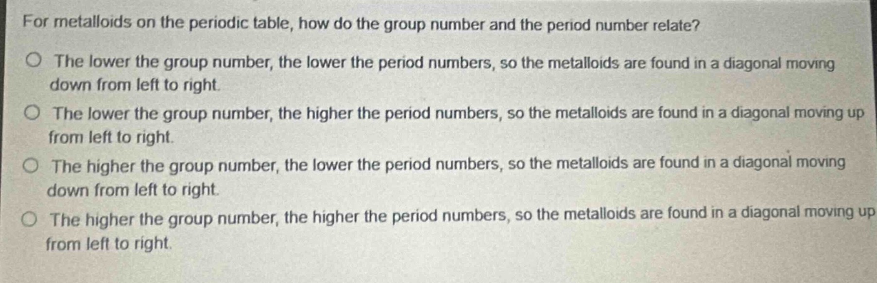 for metalloids on the periodic table, how do the group number and the period number relate?\no the lower the group number, the lower the period numbers, so the metalloids are found in a diagonal moving down from left to right.\no the lower the group number, the higher the period numbers, so the metalloids are found in a diagonal moving up from left to right.\no the higher the group number, the lower the period numbers, so the metalloids are found in a diagonal moving down from left to right.\no the higher the group number, the higher the period numbers, so the metalloids are found in a diagonal moving up from left to right.