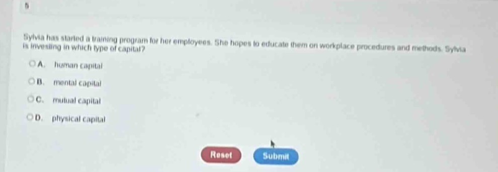 sylvia has started a training program for her employees. she hopes to educate them on workplace procedures and methods. sylvia is investing in which type of capital?\na. human capital\nb. mental capital\nc. mutual capital\nd. physical capital