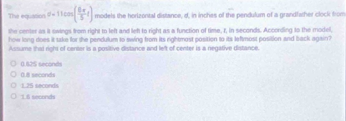 the equation $d = 11\\cos(\\frac{8\\pi}{5}t)$ models the horizontal distance, $d$, in inches of the pendulum of a grandfather - clock from the center as it swings from right to left and left to right as a function of time, $t$, in seconds. according to the model, how long does it take for the pendulum to swing from its rightmost position to its leftmost position and back again? assume that right of center is a positive distance and left of center is a negative distance.\n0.625 seconds\n0.8 seconds\n1.25 seconds\n1.6 seconds