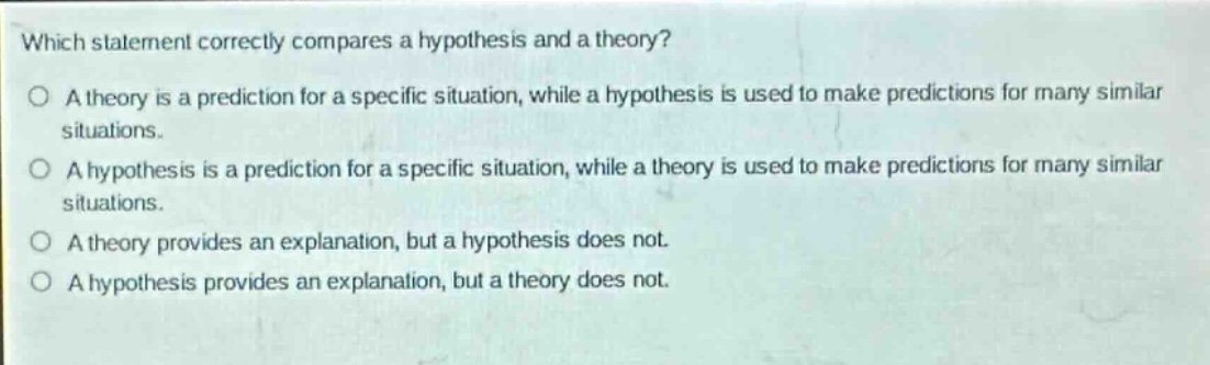 which statement correctly compares a hypothesis and a theory?\no a theory is a prediction for a specific situation, while a hypothesis is used to make predictions for many similar situations.\no a hypothesis is a prediction for a specific situation, while a theory is used to make predictions for many similar situations.\no a theory provides an explanation, but a hypothesis does not.\no a hypothesis provides an explanation, but a theory does not.