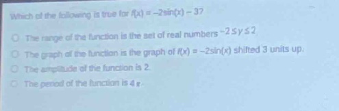 which of the following is true for (f(x)= - 2sin(x)-3)?\nthe range of the function is the set of real numbers (-2leq yleq2).\nthe graph of the function is the graph of (f(x)= - 2sin(x)) shifted 3 units up.\nthe amplitude of the function is 2.\nthe period of the function is (4pi).