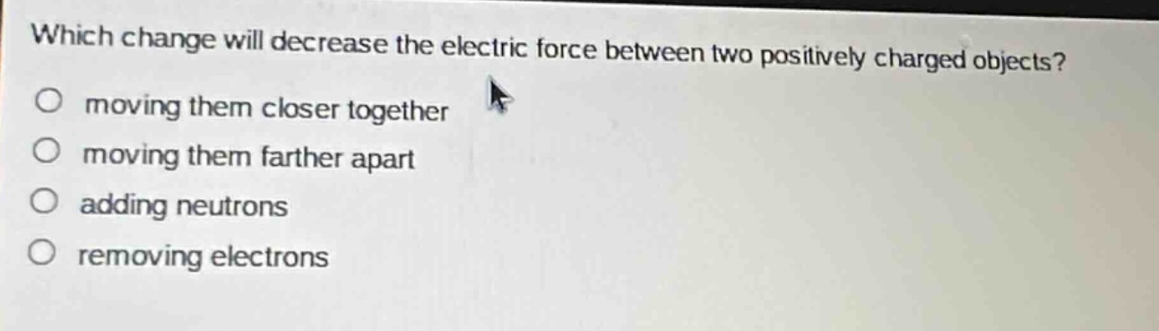 which change will decrease the electric force between two positively charged objects?\no moving them closer together\no moving them farther apart\no adding neutrons\no removing electrons
