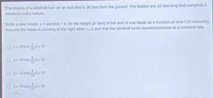 the blades of a wind - mill turn on an axis that is 30 feet from the ground. the blades are 10 feet long and complete 2 rotations every minute.\nwrite a sine model, (y = asin(bt)+k), for the height (in feet) of the end of one blade as a function of time (t) (in seconds). assume the blade is pointing to the right when (t = 0) and that the wind - mill turns counterclockwise at a constant rate.\n(y = 30sin(\frac{pi}{15}t)+10)\n(y = 30sin(\frac{pi}{15}t)+30)\n(y = 10sin(\frac{pi}{15}t)+10)\n(y = 10sin(\frac{pi}{15}t)+30)