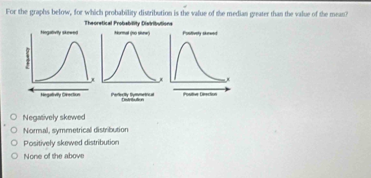 for the graphs below, for which probability distribution is the value of the median greater than the value of the mean? theoretical probability distributions negatively skewed normal (no skew) positively skewed frequency frequency frequency x x x negativity direction perfectly symmetrical distribution positive direction negatively skewed normal, symmetrical distribution positively skewed distribution none of the above