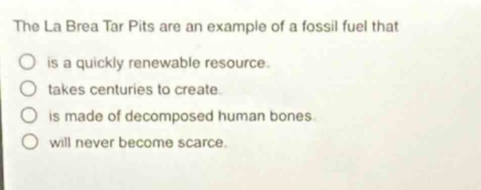 the la brea tar pits are an example of a fossil fuel that is a quickly renewable resource. takes centuries to create. is made of decomposed human bones. will never become scarce.