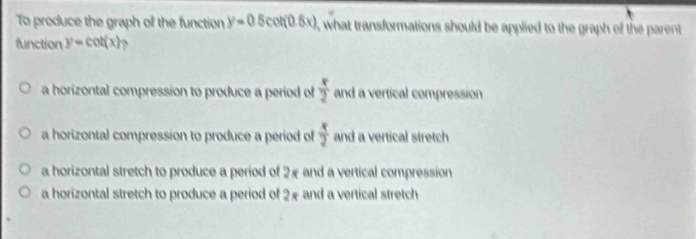 to produce the graph of the function (y = 0.5cot(0.5x)), what transformations should be applied to the graph of the parent function (y=cot(x))?\n\n a horizontal compression to produce a period of (\frac{pi}{2}) and a vertical compression\n\n a horizontal compression to produce a period of (\frac{pi}{2}) and a vertical stretch\n\n a horizontal stretch to produce a period of (2pi) and a vertical compression\n\n a horizontal stretch to produce a period of (2pi) and a vertical stretch