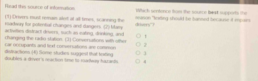 read this source of information. (1) drivers must remain alert at all times, scanning the roadway for potential changes and dangers. (2) many activities distract drivers, such as drinking, changing the radio station. (3) conversations with other car occupants and text conversations are common distractions. (4) some studies suggest that texting doubles a drivers reaction time to roadway hazards. which sentence from the source best supports the reason texting should be banned because it impairs drivers? 1 2 3 4