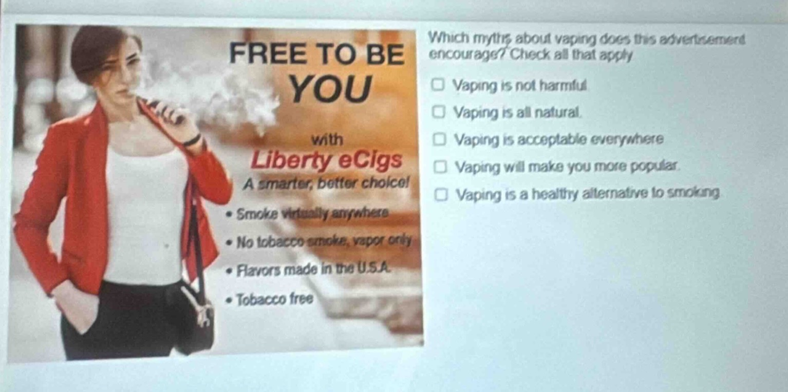 which myths about vaping does this advertisement encourage? check all that apply. vaping is not harmful. vaping is all natural. vaping is acceptable everywhere. vaping will make you more popular. vaping is a healthy alternative to smoking. free to be you with liberty ecigs a smarter, better choice! smoke virtually anywhere no tobacco smoke, vapor only flavors made in the u.s.a. tobacco free