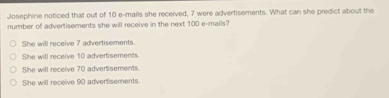 josephine noticed that out of 10 e - mails she received, 7 were advertisements. what can she predict about the number of advertisements she will receive in the next 100 e - mails?\nshe will receive 7 advertisements.\nshe will receive 10 advertisements.\nshe will receive 70 advertisements.\nshe will receive 90 advertisements.