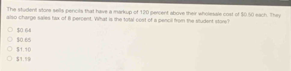 the student store sells pencils that have a markup of 120 percent above their wholesale cost of $0.50 each. they also charge sales tax of 8 percent. what is the total cost of a pencil from the student store?\n$0.64\n$0.65\n$1.10\n$1.19
