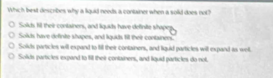 which best describes why a liquid needs a container when a solid does not?\no solids fill their containers, and liquids have definite shapes.\no solids have definite shapes, and liquids fill their containers.\no solids particles will expand to fill their containers, and liquid particles will expand as well.\no solids particles expand to fill their containers, and liquid particles do not.