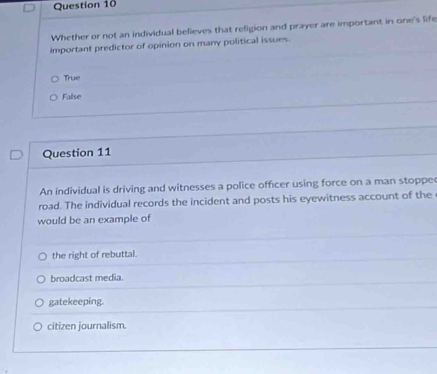 question 10\nwhether or not an individual believes that religion and prayer are important in ones life is an important predictor of opinion on many political issues.\n○ true\n○ false\n\nquestion 11\nan individual is driving and witnesses a police officer using force on a man stopped on the road. the individual records the incident and posts his eyewitness account of the incident. this would be an example of\n○ the right of rebuttal.\n○ broadcast media.\n○ gatekeeping.\n○ citizen journalism.