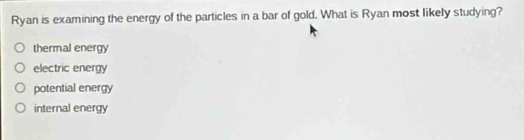 ryan is examining the energy of the particles in a bar of gold. what is ryan most likely studying?\n○ thermal energy\n○ electric energy\n○ potential energy\n○ internal energy