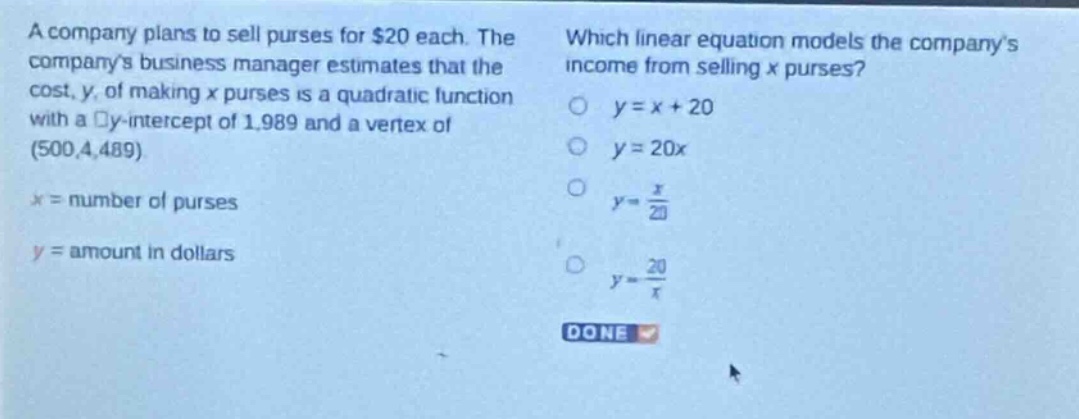 a company plans to sell purses for $20 each. the companys business manager estimates that the cost, y, of making x purses is a quadratic function with a y - intercept of 1,989 and a vertex of (500,4,489). x = number of purses y = amount in dollars which linear equation models the companys income from selling x purses? y = x + 20 y = 20x y = \\frac{x}{20} y = \\frac{20}{x} done