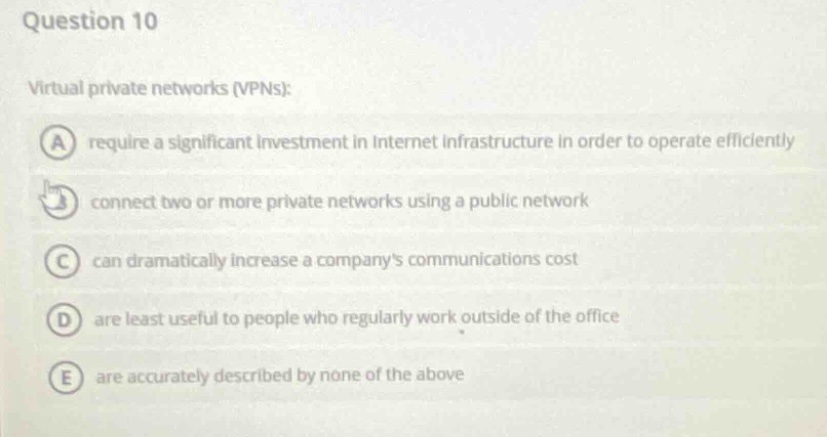 question 10\nvirtual private networks (vpns):\na require a significant investment in internet infrastructure in order to operate efficiently\nb connect two or more private networks using a public network\nc can dramatically increase a companys communications cost\nd are least useful to people who regularly work outside of the office\ne are accurately described by none of the above