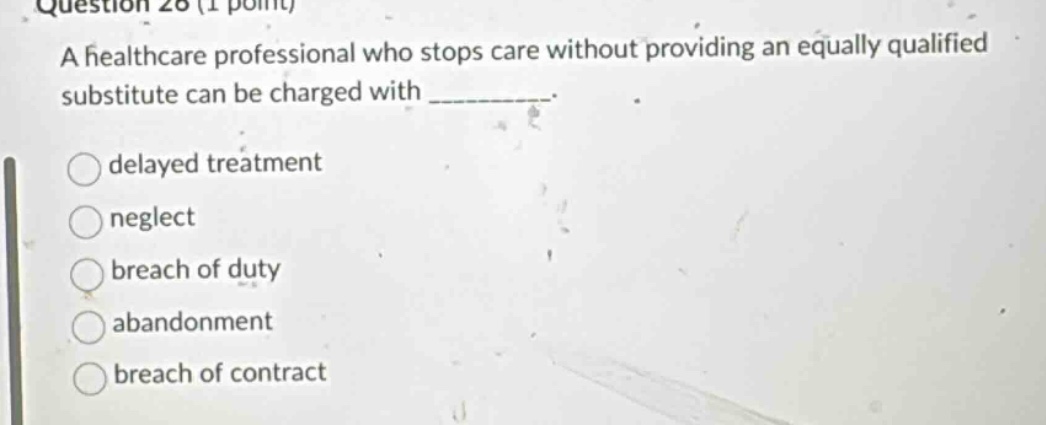 question 26 (1 point) a healthcare professional who stops care without providing an equally qualified substitute can be charged with _________.\n○delayed treatment\n○neglect\n○breach of duty\n○abandonment\n○breach of contract