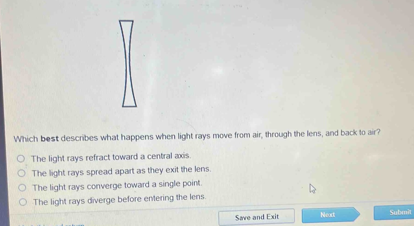 which best describes what happens when light rays move from air, through the lens, and back to air?\nthe light rays refract toward a central axis.\nthe light rays spread apart as they exit the lens.\nthe light rays converge toward a single point.\nthe light rays diverge before entering the lens.