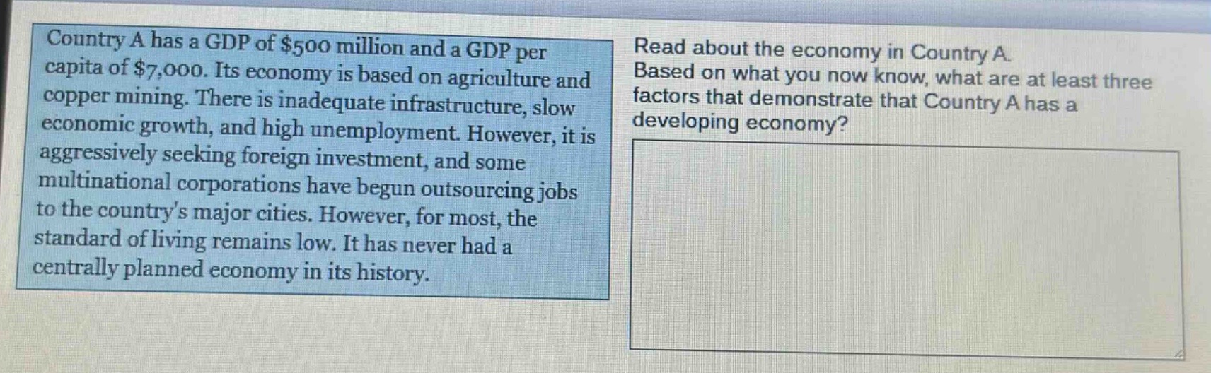 country a has a gdp of $500 million and a gdp per capita of $7,000. its economy is based on agriculture and copper mining. there is inadequate infrastructure, slow economic growth, and high unemployment. however, it is aggressively seeking foreign investment, and some multinational corporations have begun outsourcing jobs to the countrys major cities. however, for most, the standard of living remains low. it has never had a centrally planned economy in its history. read about the economy in country a. based on what you now know, what are at least three factors that demonstrate that country a has a developing economy?