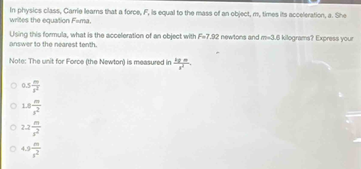 in physics class, carrie learns that a force, f, is equal to the mass of an object, m, times its acceleration, a. she writes the equation f = ma. using this formula, what is the acceleration of an object with f = 7.92 newtons and m = 3.6 kilograms? express your answer to the nearest tenth. note: the unit for force (the newton) is measured in $\frac{kg m}{s^{2}}$. 0.5 $\frac{m}{s^{2}}$ 1.8 $\frac{m}{s^{2}}$ 2.2 $\frac{m}{s^{2}}$ 4.9 $\frac{m}{s^{2}}$