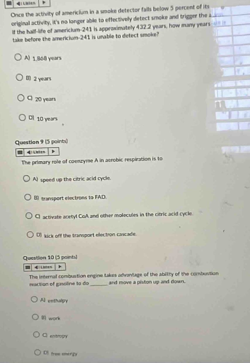 once the activity of americium in a smoke detector falls below 5 percent of its original activity, its no longer able to effectively detect smoke and trigger the alarm. if the half - life of americium - 241 is approximately 432.2 years, how many years will it take before the americium - 241 is unable to detect smoke?\na) 1,868 years\nb) 2 years\nc) 20 years\nd) 10 years\nquestion 9 (5 points)\nthe primary role of coenzyme a in aerobic respiration is to\na) speed up the citric acid cycle.\nb) transport electrons to fad.\nc) activate acetyl coa and other molecules in the citric acid cycle.\nd) kick off the transport electron cascade.\nquestion 10 (5 points)\nthe internal combustion engine takes advantage of the ability of the combustion reaction of gasoline to do ______ and move a piston up and down.\na) enthalpy\nb) work\nc) entropy\nd) free energy