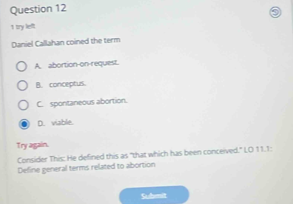question 12\n1 try left\ndaniel callahan coined the term\na. abortion - on - request.\nb. conceptus.\nc. spontaneous abortion.\nd. viable.\ntry again.\nconsider this: he defined this as \that which has been conceived.\ lo 11.1: define general terms related to abortion