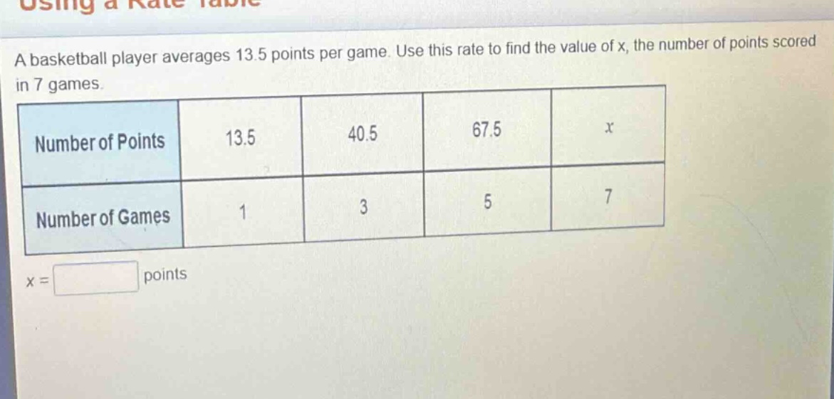 a basketball player averages 13.5 points per game. use this rate to find the value of x, the number of points scored in 7 games.\n|number of points|13.5|40.5|67.5|x|\n|number of games|1|3|5|7|\nx = points