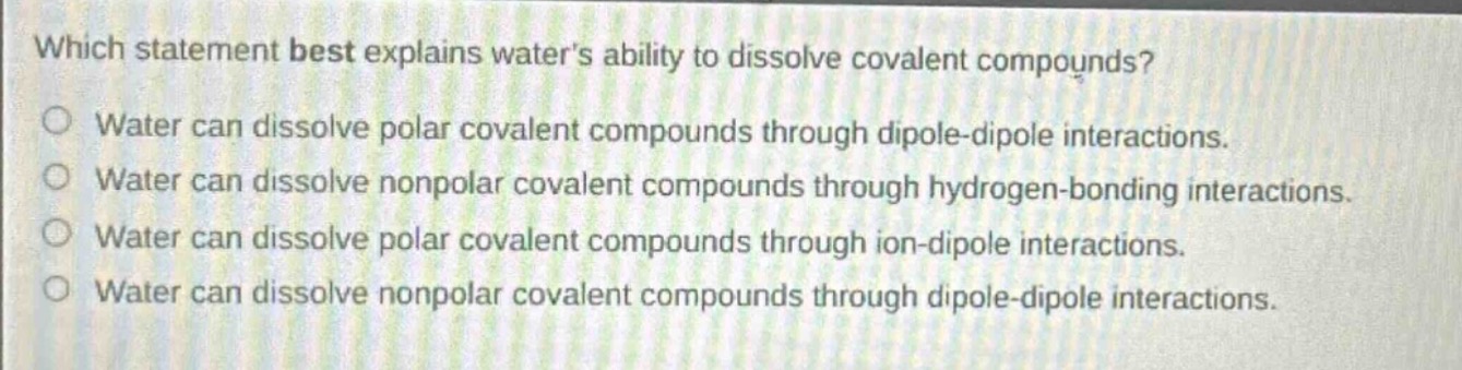 which statement best explains waters ability to dissolve covalent compounds?\nwater can dissolve polar covalent compounds through dipole - dipole interactions.\nwater can dissolve nonpolar covalent compounds through hydrogen - bonding interactions.\nwater can dissolve polar covalent compounds through ion - dipole interactions.\nwater can dissolve nonpolar covalent compounds through dipole - dipole interactions.