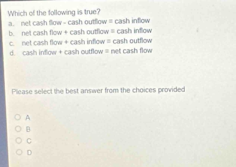 which of the following is true?\na. net cash flow - cash outflow = cash inflow\nb. net cash flow + cash outflow = cash inflow\nc. net cash flow + cash inflow = cash outflow\nd. cash inflow + cash outflow = net cash flow\nplease select the best answer from the choices provided\na\nb\nc\nd