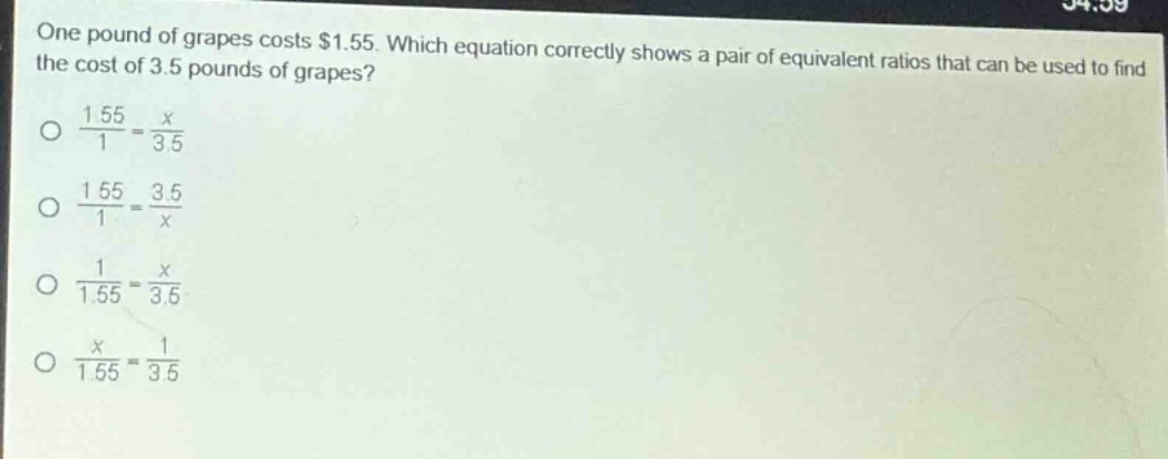 one pound of grapes costs $1.55. which equation correctly shows a pair of equivalent ratios that can be used to find the cost of 3.5 pounds of grapes?\n$\frac{1.55}{1}=\frac{x}{3.5}$\n$\frac{1.55}{1}=\frac{3.5}{x}$\n$\frac{1}{1.55}=\frac{x}{3.5}$\n$\frac{x}{1.55}=\frac{1}{3.5}$