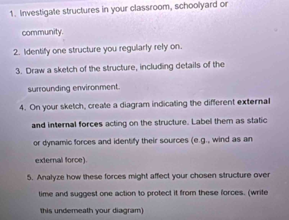 1. investigate structures in your classroom, schoolyard or community.\n2. identify one structure you regularly rely on.\n3. draw a sketch of the structure, including details of the surrounding environment.\n4. on your sketch, create a diagram indicating the different external and internal forces acting on the structure. label them as static or dynamic forces and identify their sources (e.g., wind as an external force).\n5. analyze how these forces might affect your chosen structure over time and suggest one action to protect it from these forces. (write this underneath your diagram)