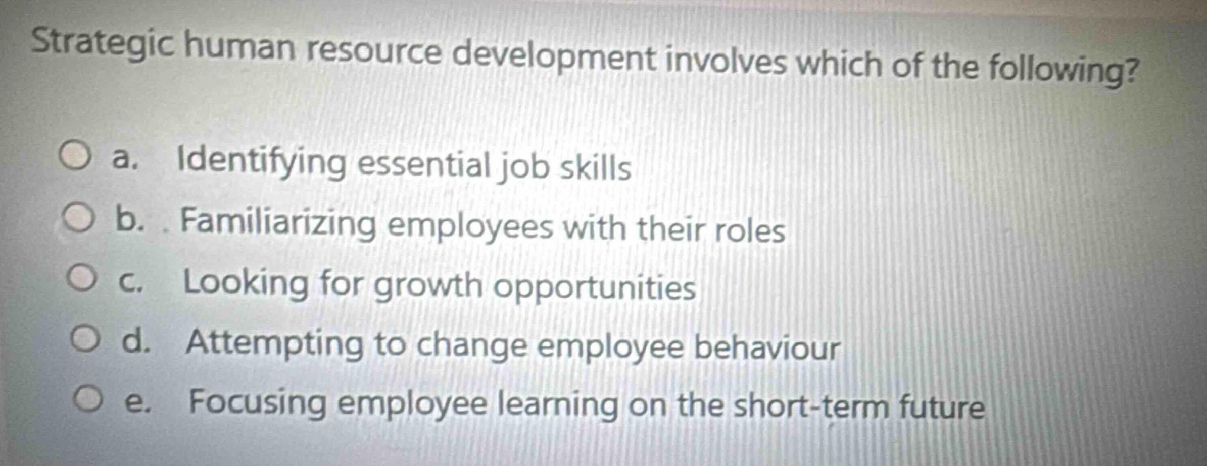 strategic human resource development involves which of the following?\n\na. identifying essential job skills\n\nb. familiarizing employees with their roles\n\nc. looking for growth opportunities\n\nd. attempting to change employee behaviour\n\ne. focusing employee learning on the short - term future